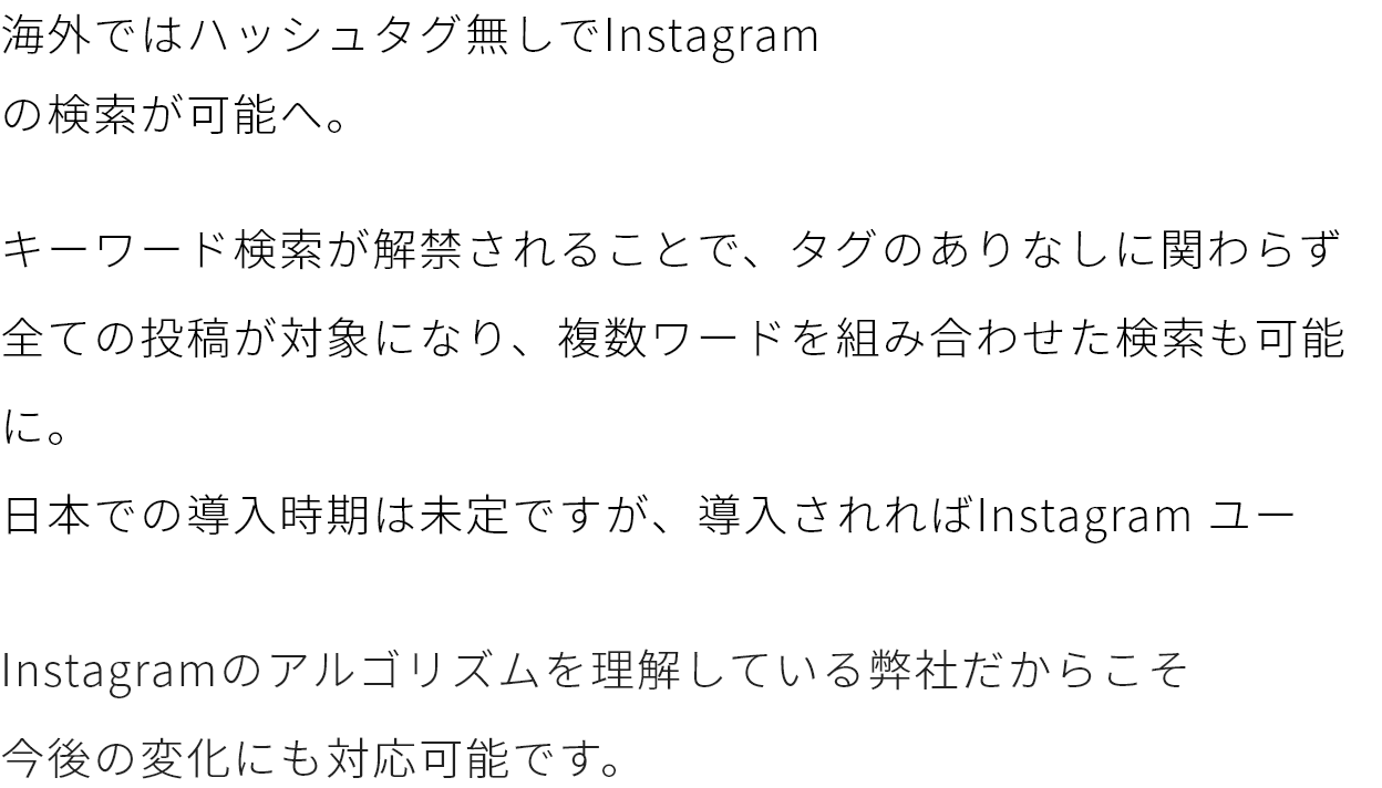 海外ではハッシュタグ無しでInstagram
                    の検索が可能へ。キーワード検索が解禁されることで、タグのありなしに関わらず全ての投稿が対象になり、複数ワードを組み合わせた検索も可能に。
                    日本での導入時期は未定ですが、導入されればInstagram ユーザーに今まで以上の大きな影響力を持つことは間違いありません。Instagramのアルゴリズムを理解している弊社だからこそ
                    今後の変化にも対応可能です。