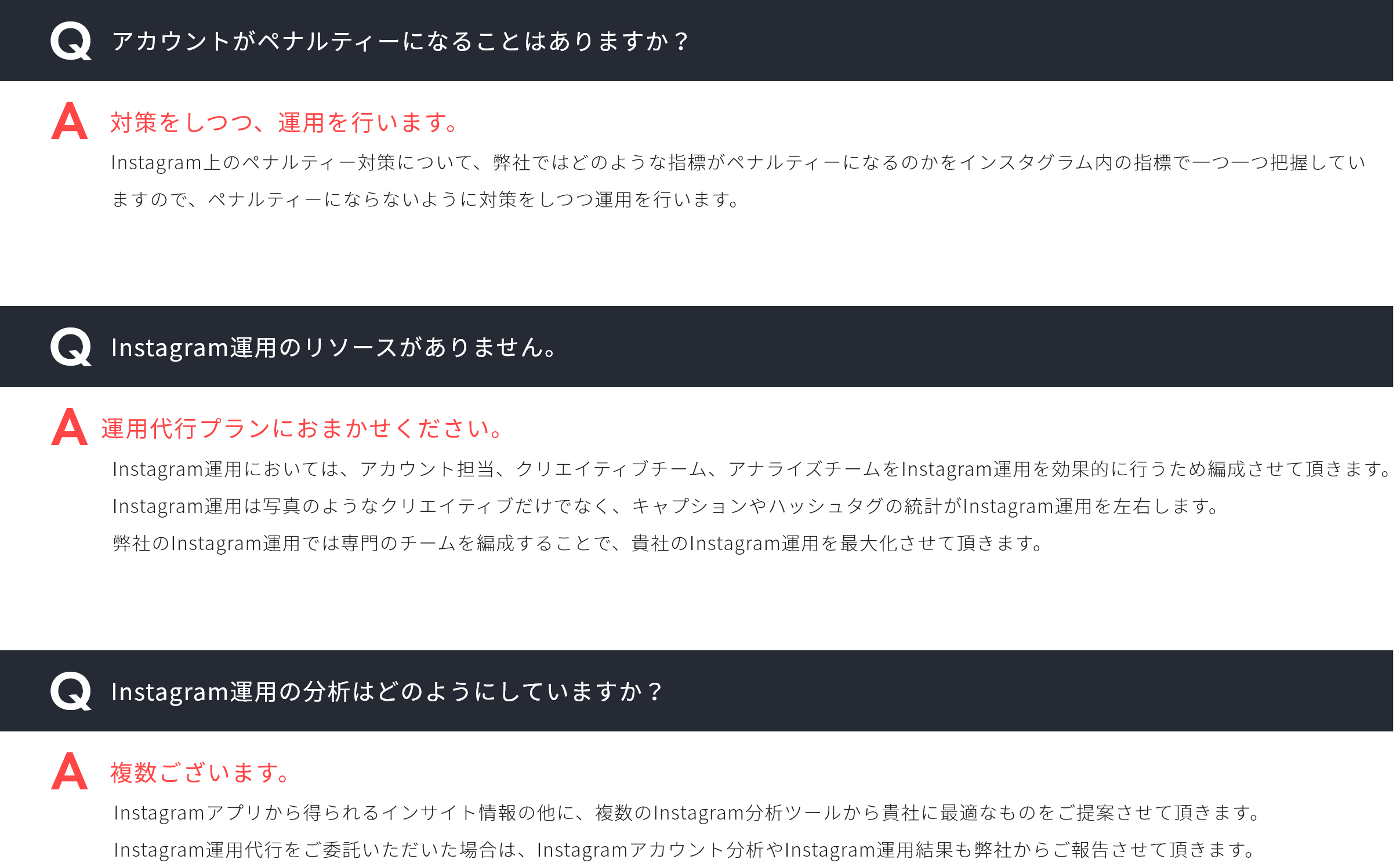 Q,アカウントがペナルティーになることはありますか？A,対策をしつつ、運用を行います。Q,Instagram運用のリソースがありません。A,運用代行プランにおまかせください。Q,Instagram運用の分析はどのようにしていますか？A,複数ございます。