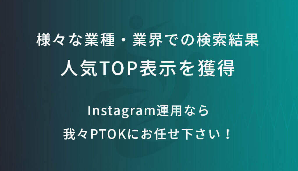 様々な業種・業界での検索結果 人気TOP表示を獲得。Instagram運用なら我々PTOKにお任せ下さい！