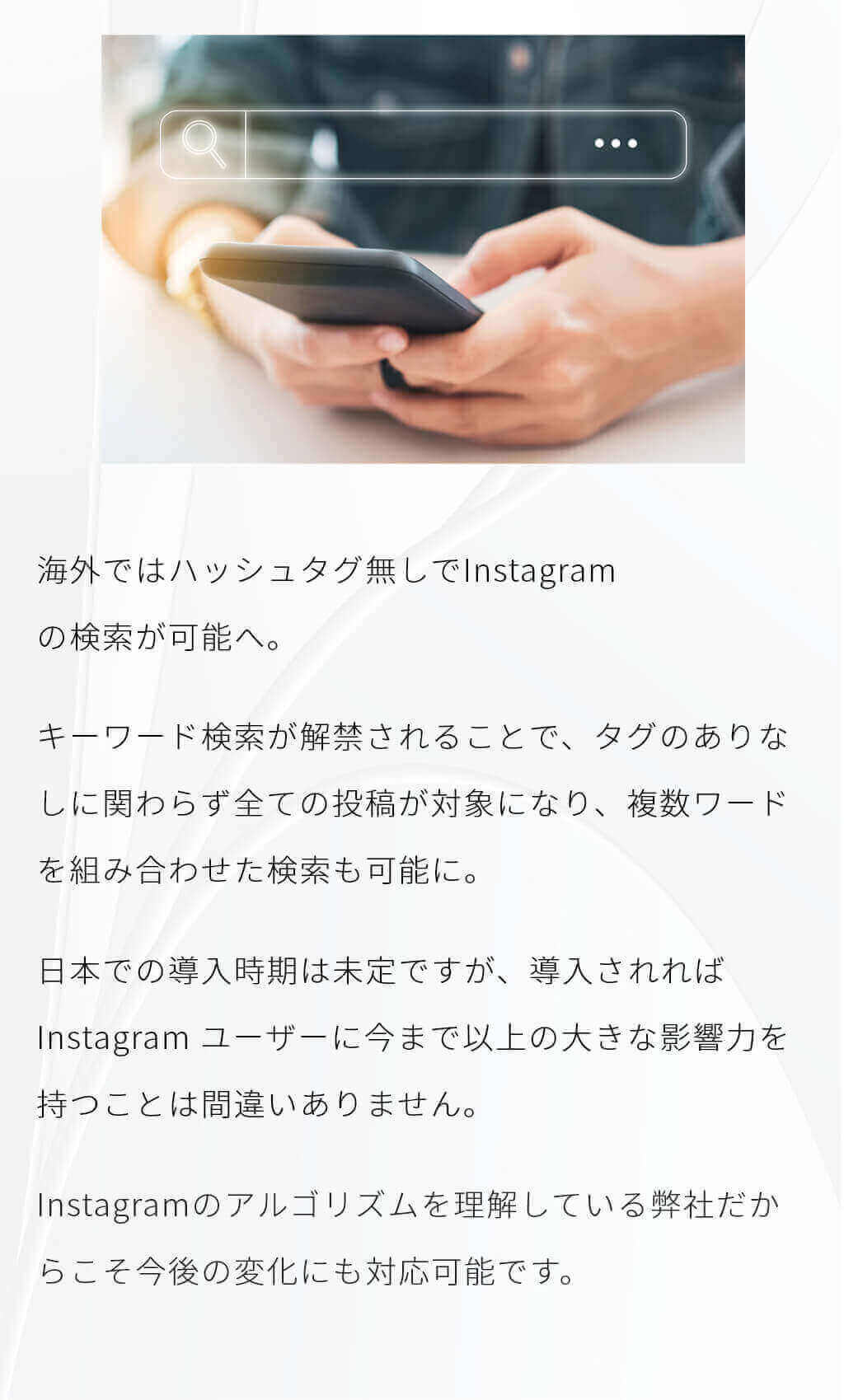 海外ではハッシュタグ無しでInstagram
                    の検索が可能へ。キーワード検索が解禁されることで、タグのありなしに関わらず全ての投稿が対象になり、複数ワードを組み合わせた検索も可能に。
                    日本での導入時期は未定ですが、導入されればInstagram ユーザーに今まで以上の大きな影響力を持つことは間違いありません。Instagramのアルゴリズムを理解している弊社だからこそ
                    今後の変化にも対応可能です。